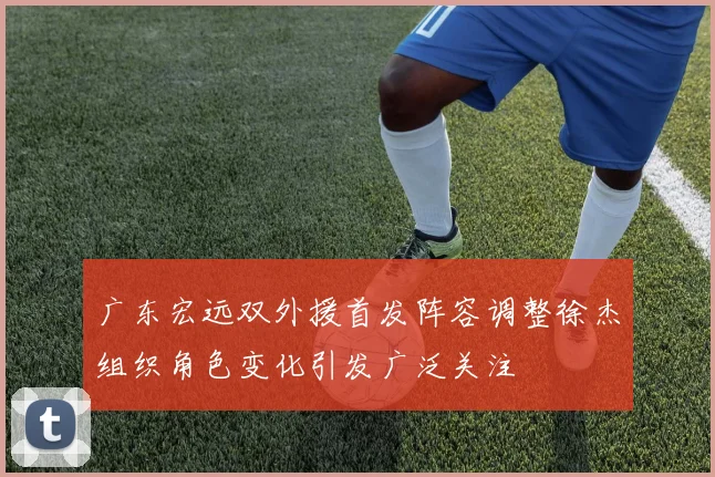 广东宏远双外援首发阵容调整徐杰组织角色变化引发广泛关注