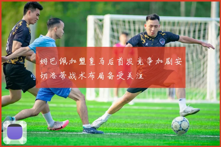 姆巴佩加盟皇马后首发竞争加剧安切洛蒂战术布局备受关注